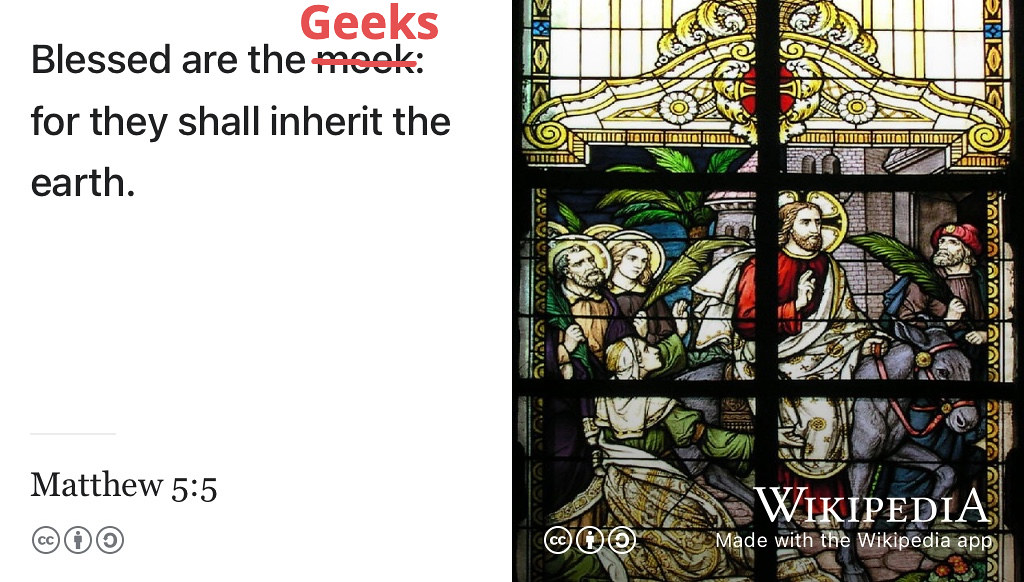 Blessed are the meek geeks, for they shall inherit the earth. (Evangelist 1611; Robbins 2012) You are a geek, so where is your inheritance? Image of stained glass window by Norbert Schnitzler via Wikimedia Commons w.wiki/43LN adapted using the Wikipedia app