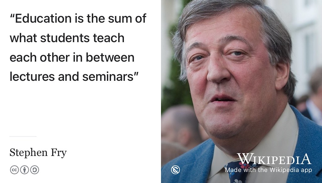According to Stephen Fry, Education is the sum of what students teach each other in between lectures and seminars. (Fry 2010) So you can get more out of your short time at University by actively engaging with your peers with peer learning, peer instruction, peer support and informal learning. You, and your fellow students, will both benefit by teaching and learning from each other. Public domain portrait of Fry at Winfield House in 2016 by the US Embassy in London w.wiki/4wrn adapted using the Wikipedia App