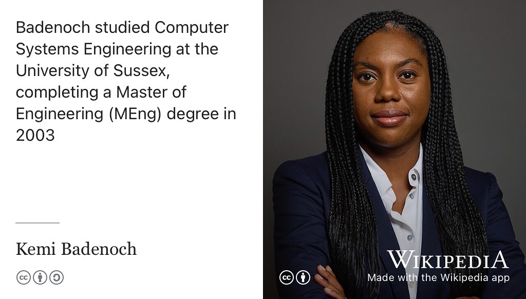 Kemi Badenoch MP is leader of the opposition. She was awarded a Master of Engineering (MEng) degree in Computer Systems Engineering from the University of Sussex in 2003. (Badenoch 2024) She’s not the only computer scientist serving in the UK parliament either. Mark Hendrick, MP for Preston was awarded a Master of Science (MSc) degree in Computer Science from the University of Manchester, in 1985. (Hendrick 2024) Andrew Cooper, MP for mid-cheshire was awarded a Bachelor of Science (BSc) degree in Computer Science from the University of Manchester in 2005. All three are existence proofs that you can do anything you want with a degree in Computer Science and that some of the options aren’t obvious. Official open licensed portrait of Kemi Badenoch MP by Roger Harris via Wikimedia Commons w.wiki/ByrN adapted using the Wikipedia app 🗳