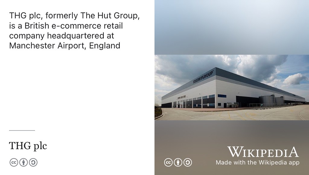 THG plc (formerly The Hut Group) is a British e-commerce company headquartered at Manchester Airport, England. In 2017, The Hut Group was valued at more than £2.5 billion making it one of the most valuable private companies in the United Kingdom, and one of the UK’s unicorn companies. Creative Commons BY-SA picture of THG Distribution Centre in Omega Business Park, Warrington by 50Stripes on Wikimedia Commons w.wiki/p5v adapted using the Wikipedia App 🦄