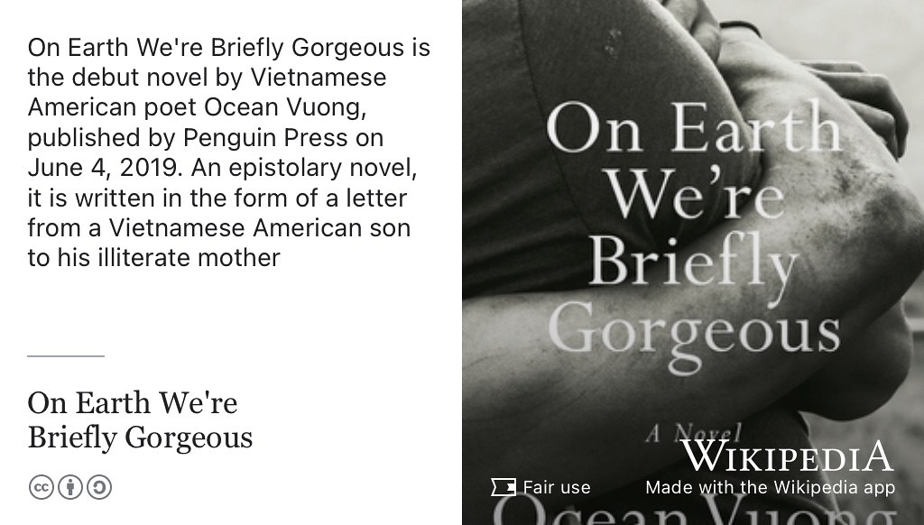 On Earth We’re Briefly Gorgeous is the debut novel by Vietnamese American poet Ocean Vuong, published by Penguin Press in 2019. An epistolary novel, it is written in the form of a letter from a Vietnamese American son to his illiterate mother. (Vuong 2019) Fair use image from commons.wikimedia.org 🇻🇳