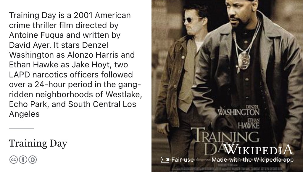 Training Day is a 2001 American crime thriller film directed by Antoine Fuqua and written by David Ayer. It stars Denzel Washington as Alonzo Harris and Ethan Hawke as Jake Hoyt, two LAPD narcotics officers followed over a 24-hour period in the gang-ridden neighborhoods of Westlake, Echo Park, and South Central Los Angeles. Fair use image from commons.wikimedia.org